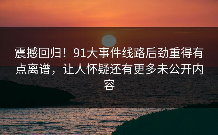 震撼回归!91大事件线路后劲重得有点离谱,让人怀疑还有更多未公开内容 震撼回归!91大事件线路后劲重得有点离谱,让人怀疑还有更多未公开内容