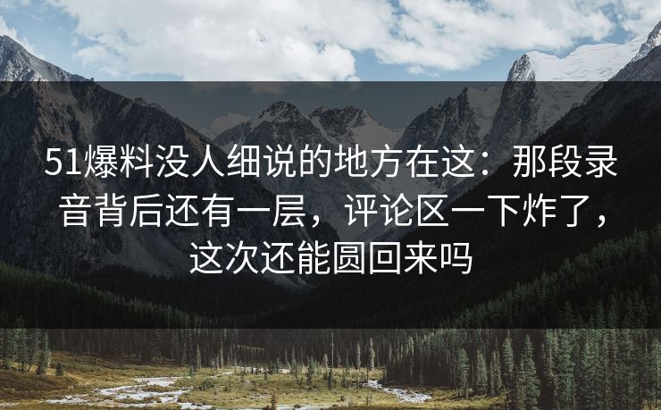51爆料没人细说的地方在这：那段录音背后还有一层，评论区一下炸了，这次还能圆回来吗