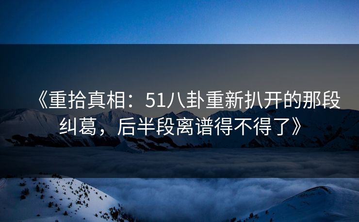 《重拾真相：51八卦重新扒开的那段纠葛，后半段离谱得不得了》