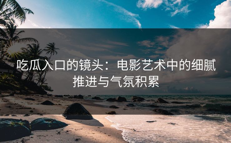 吃瓜入口的镜头：电影艺术中的细腻推进与气氛积累