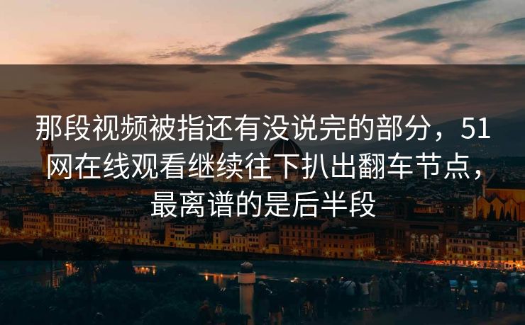 那段视频被指还有没说完的部分,51网在线观看继续往下扒出翻车节点,最离谱的是后半段 那段视频被指还有没说完的部分,51网在线观看继续往下扒出翻车节点,最离谱的是后半段