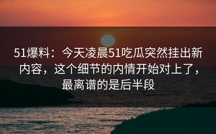 51爆料:今天凌晨51吃瓜突然挂出新内容,这个细节的内情开始对上了,最离谱的是后半段 51爆料:今天凌晨51吃瓜突然挂出新内容,这个细节的内情开始对上了,最离谱的是后半段