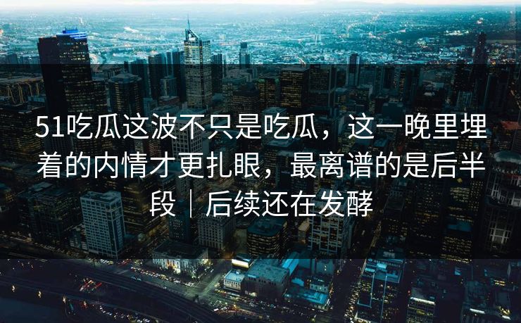 51吃瓜这波不只是吃瓜,这一晚里埋着的内情才更扎眼,最离谱的是后半段|后续还在发酵 51吃瓜这波不只是吃瓜,这一晚里埋着的内情才更扎眼,最离谱的是后半段|后续还在发酵
